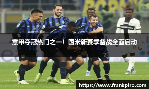意甲夺冠热门之一！国米新赛季备战全面启动