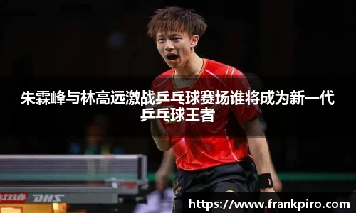 朱霖峰与林高远激战乒乓球赛场谁将成为新一代乒乓球王者